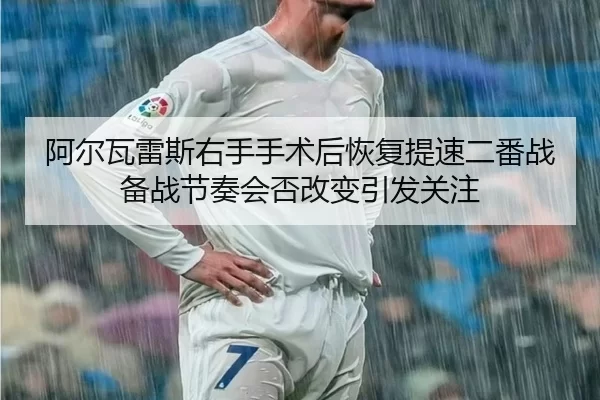 阿尔瓦雷斯右手手术后恢复提速二番战备战节奏会否改变引发关注